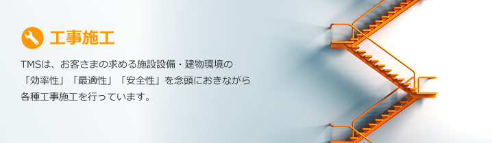 工事施工：TMSは、お客さまの求める施設設備・建物環境の「効率性」「最適性」「安全性」を念頭におきながら各種工事施工を行っています。