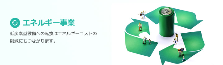 エネルギー事業：低炭素型設備への転換はエネルギーコストの
削減にもつながります。