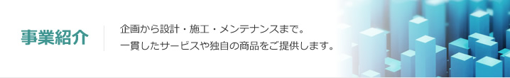 事業紹介：企画から設計・施工・メンテナンスまで。一貫したサービスや独自の商品をご提供します。