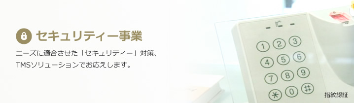 セキュリティー事業：ニーズに適合させた「セキュリティー」対策、
TMSソリューションでお応えします。